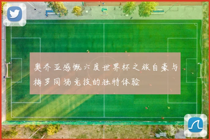 奥乔亚感慨六度世界杯之旅自豪与梅罗同场竞技的独特体验