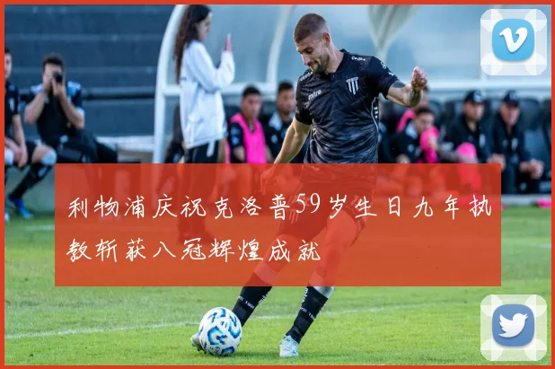 利物浦庆祝克洛普59岁生日九年执教斩获八冠辉煌成就