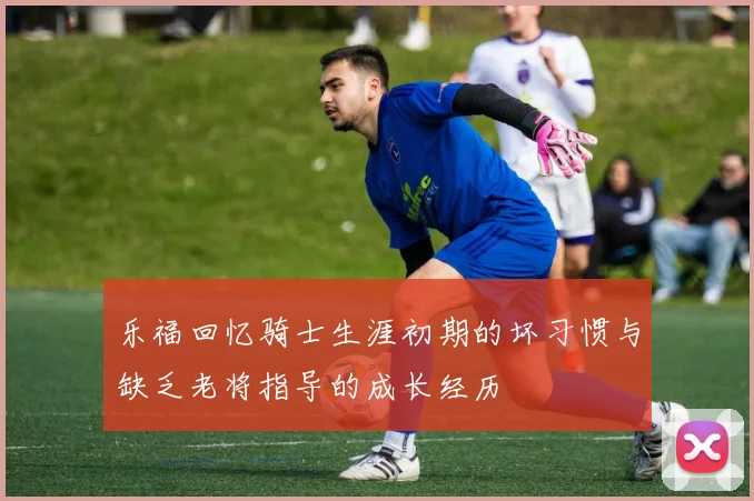 乐福回忆骑士生涯初期的坏习惯与缺乏老将指导的成长经历