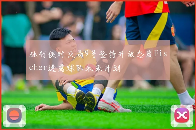 独行侠对交易9号签持开放态度Fischer透露球队未来计划