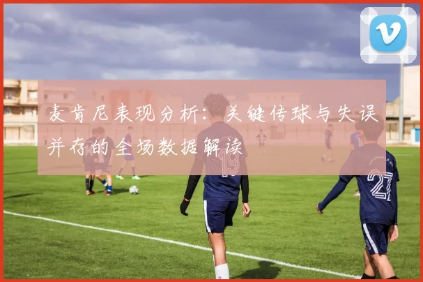 麦肯尼表现分析：关键传球与失误并存的全场数据解读