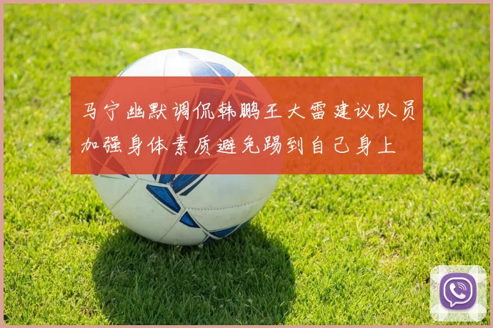 马宁幽默调侃韩鹏王大雷建议队员加强身体素质避免踢到自己身上