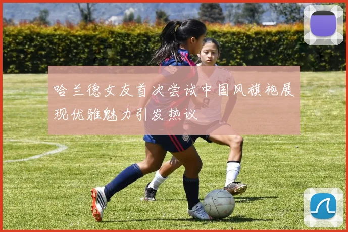 哈兰德女友首次尝试中国风旗袍展现优雅魅力引发热议
