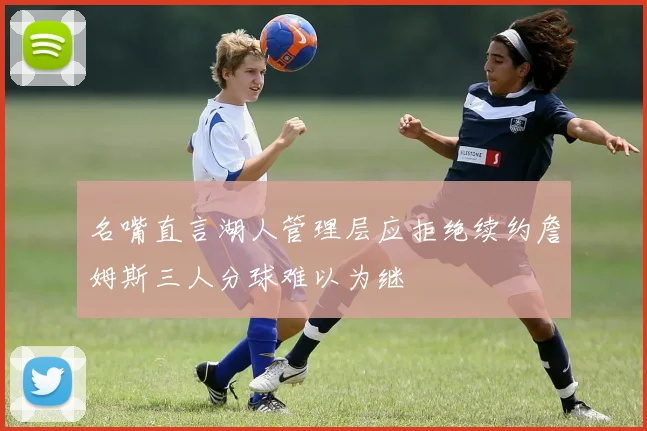 名嘴直言湖人管理层应拒绝续约詹姆斯三人分球难以为继