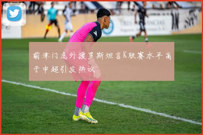 前津门虎外援罗斯坦言K联赛水平高于中超引发热议