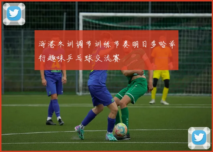 海港冬训调节训练节奏明日多哈举行趣味乒乓球交流赛