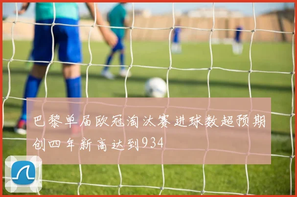 巴黎单届欧冠淘汰赛进球数超预期创四年新高达到934