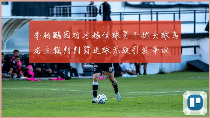 李钧鹏因对方越位球员干扰头球乌龙主裁判判罚进球无效引发争议