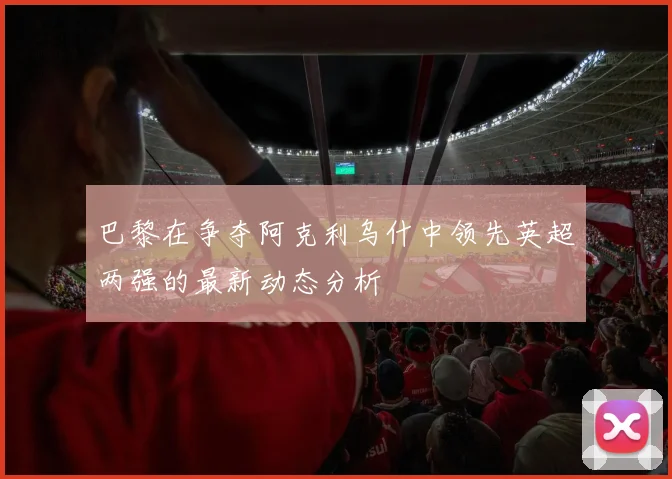 巴黎在争夺阿克利乌什中领先英超两强的最新动态分析