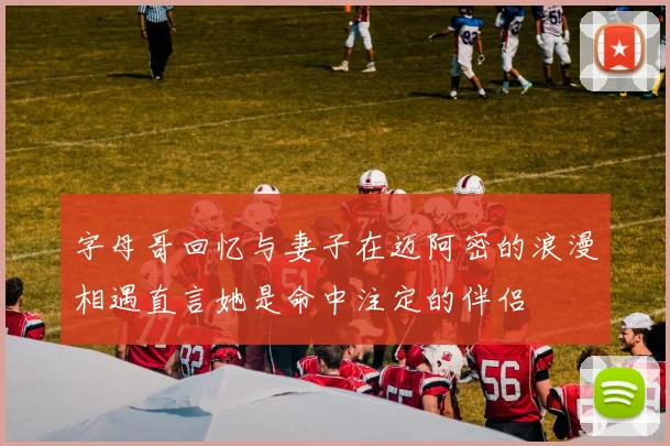 字母哥回忆与妻子在迈阿密的浪漫相遇直言她是命中注定的伴侣