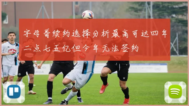 字母哥续约选择分析最高可达四年二点七五亿但今年无法签约