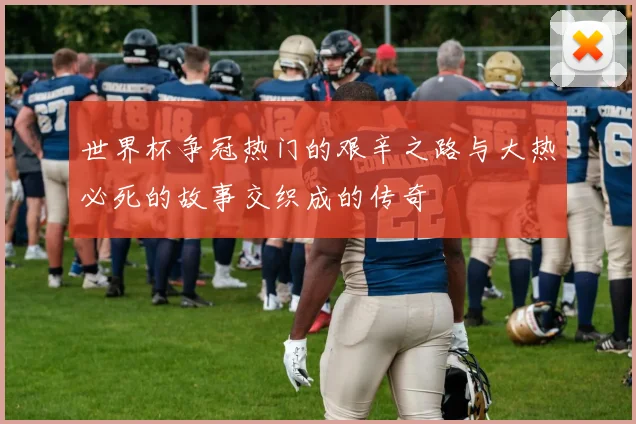 世界杯争冠热门的艰辛之路与大热必死的故事交织成的传奇